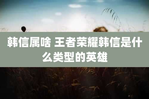 韩信属啥 王者荣耀韩信是什么类型的英雄