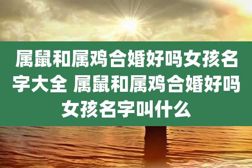 属鼠和属鸡合婚好吗女孩名字大全 属鼠和属鸡合婚好吗女孩名字叫什么