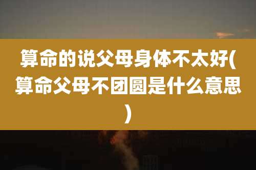 算命的说父母身体不太好(算命父母不团圆是什么意思)