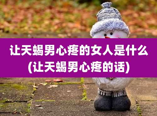 让天蝎男心疼的女人是什么(让天蝎男心疼的话)