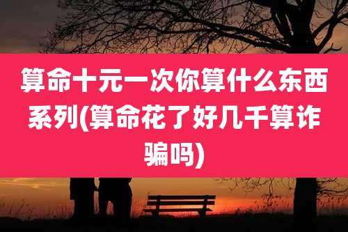 算命十元一次你算什么东西系列(算命花了好几千算诈骗吗)