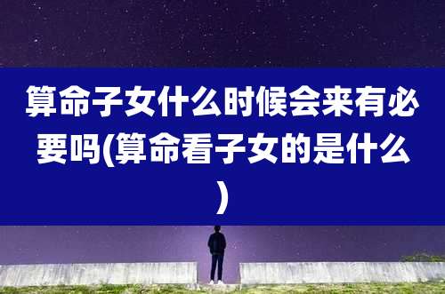 算命子女什么时候会来有必要吗(算命看子女的是什么)