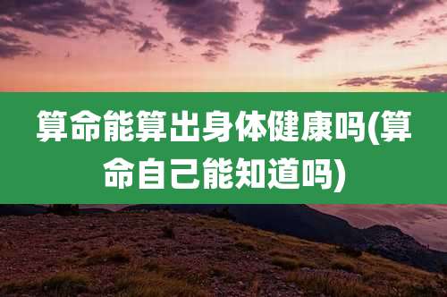 算命能算出身体健康吗(算命自己能知道吗)