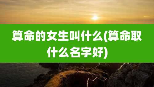 算命的女生叫什么(算命取什么名字好)