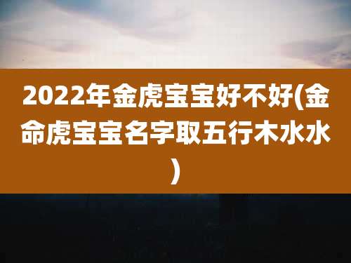 2022年金虎宝宝好不好(金命虎宝宝名字取五行木水水)