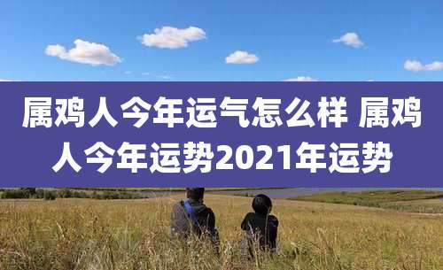 属鸡人今年运气怎么样 属鸡人今年运势2021年运势