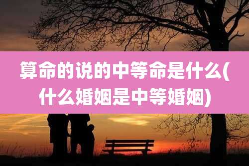 算命的说的中等命是什么(什么婚姻是中等婚姻)