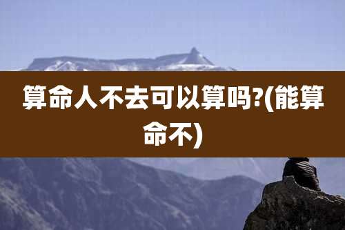 算命人不去可以算吗?(能算命不)