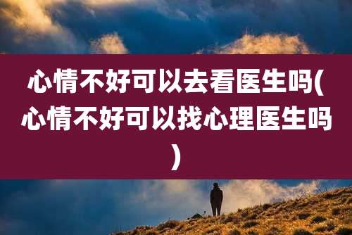 心情不好可以去看医生吗(心情不好可以找心理医生吗)