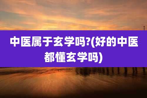 中医属于玄学吗?(好的中医都懂玄学吗)