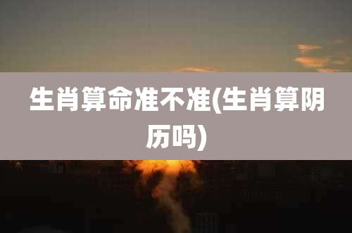 生肖算命准不准(生肖算阴历吗)