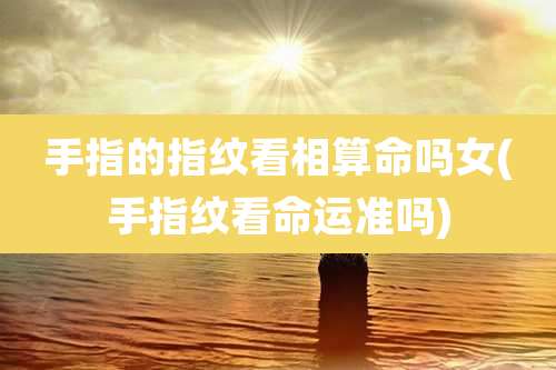 手指的指纹看相算命吗女(手指纹看命运准吗)