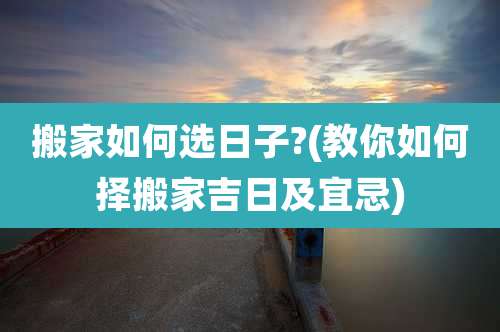 搬家如何选日子?(教你如何择搬家吉日及宜忌)