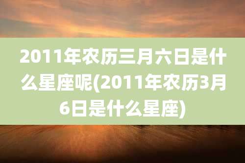 2011年农历三月六日是什么星座呢(2011年农历3月6日是什么星座)