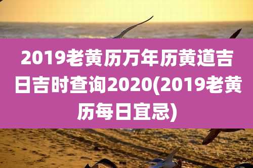 2019老黄历万年历黄道吉日吉时查询2020(2019老黄历每日宜忌)