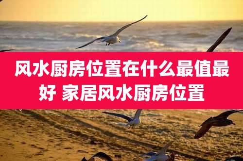 风水厨房位置在什么最值最好 家居风水厨房位置