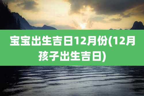 宝宝出生吉日12月份(12月孩子出生吉日)