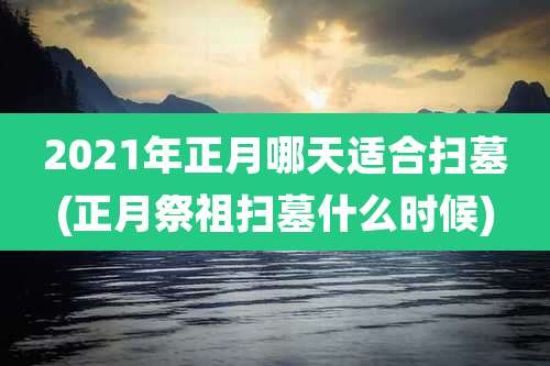 2021年正月哪天适合扫墓(正月祭祖扫墓什么时候)