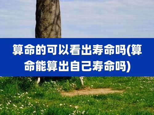 算命的可以看出寿命吗(算命能算出自己寿命吗)