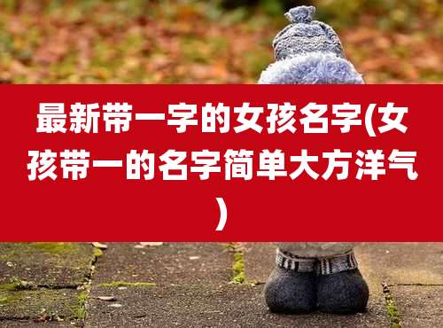 最新带一字的女孩名字(女孩带一的名字简单大方洋气)