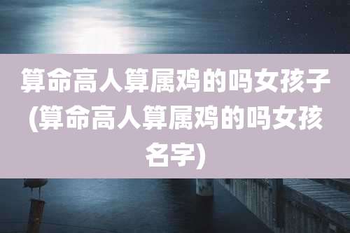 算命高人算属鸡的吗女孩子(算命高人算属鸡的吗女孩名字)