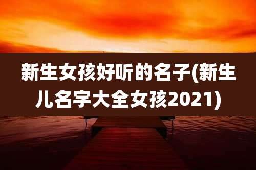 新生女孩好听的名子(新生儿名字大全女孩2021)