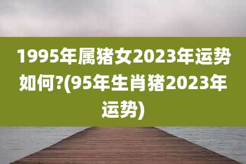 1995年属猪女2023年运势如何?(95年生肖猪2023年运势)
