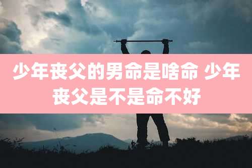 少年丧父的男命是啥命 少年丧父是不是命不好