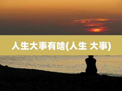 人生大事有啥(人生 大事)