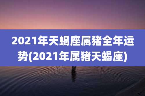 2021年天蝎座属猪全年运势(2021年属猪天蝎座)