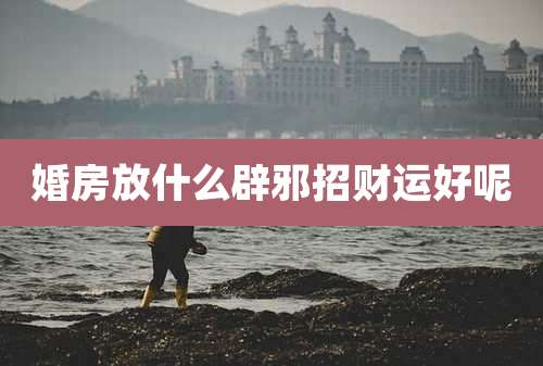 婚房放什么辟邪招财运好呢