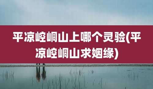 平凉崆峒山上哪个灵验(平凉崆峒山求姻缘)
