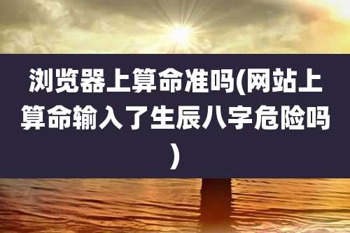 浏览器上算命准吗(网站上算命输入了生辰八字危险吗)