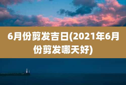 6月份剪发吉日(2021年6月份剪发哪天好)