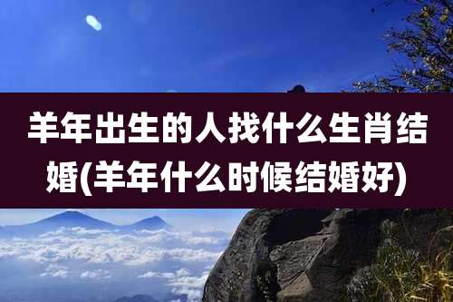 羊年出生的人找什么生肖结婚(羊年什么时候结婚好)