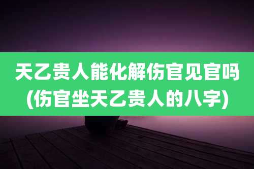天乙贵人能化解伤官见官吗(伤官坐天乙贵人的八字)