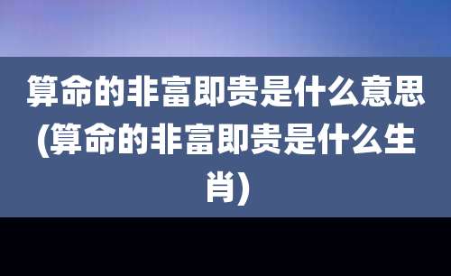 算命的非富即贵是什么意思(算命的非富即贵是什么生肖)