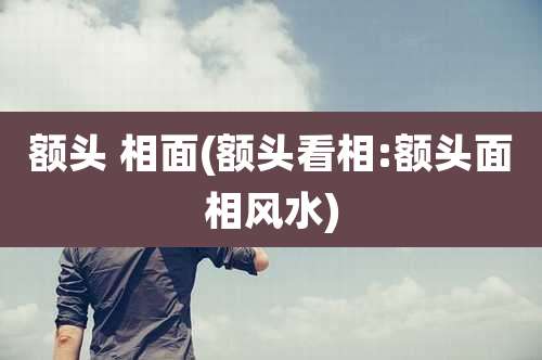 额头 相面(额头看相:额头面相风水)