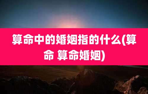 算命中的婚姻指的什么(算命 算命婚姻)
