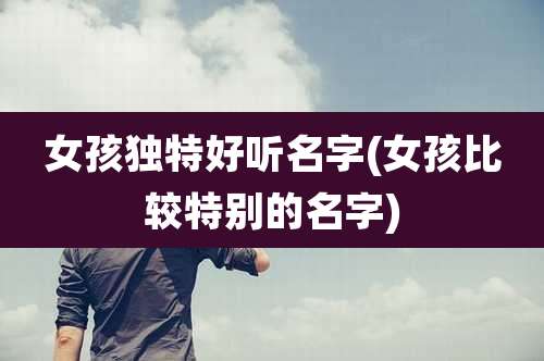 女孩独特好听名字(女孩比较特别的名字)