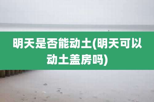 明天是否能动土(明天可以动土盖房吗)