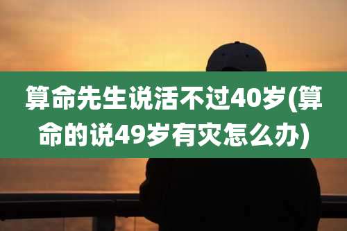 算命先生说活不过40岁(算命的说49岁有灾怎么办)