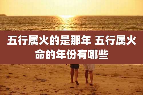 五行属火的是那年 五行属火命的年份有哪些
