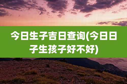 今日生子吉日查询(今日日子生孩子好不好)