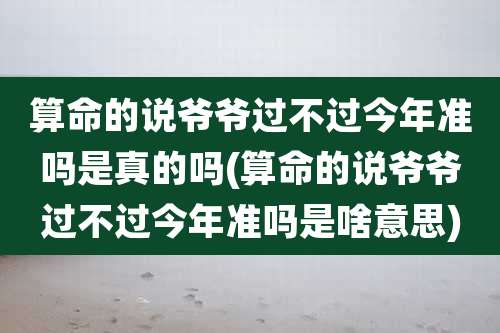 算命的说爷爷过不过今年准吗是真的吗(算命的说爷爷过不过今年准吗是啥意思)