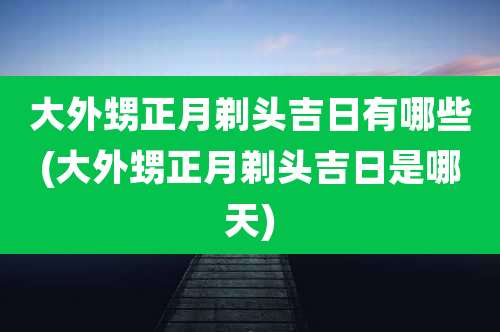 大外甥正月剃头吉日有哪些(大外甥正月剃头吉日是哪天)