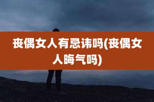 丧偶女人有忌讳吗(丧偶女人晦气吗)