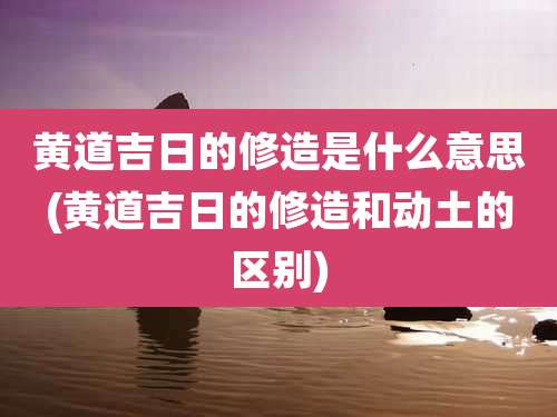黄道吉日的修造是什么意思(黄道吉日的修造和动土的区别)
