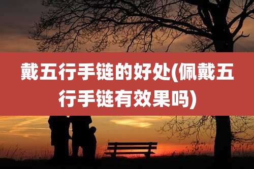戴五行手链的好处(佩戴五行手链有效果吗)