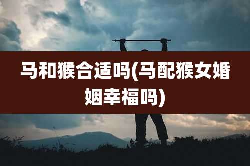 马和猴合适吗(马配猴女婚姻幸福吗)